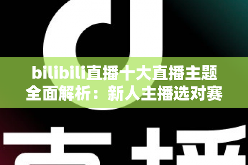 bilibili直播十大直播主题全面解析:新人主播选对赛道快速涨粉的实战指南 bilibili直播十大直播主题全面解析:新人主播选对赛道快速涨粉的实战指南
