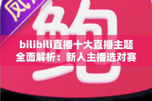 bilibili直播十大直播主题全面解析：新人主播选对赛道快速涨粉的实战指南