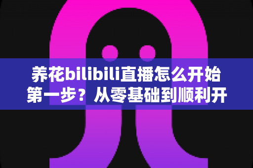 养花bilibili直播怎么开始第一步？从零基础到顺利开播的完整实操指南