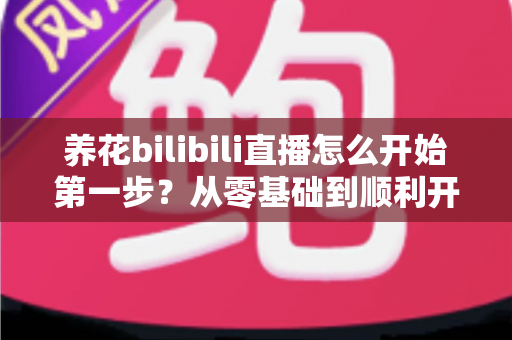 养花bilibili直播怎么开始第一步？从零基础到顺利开播的完整实操指南