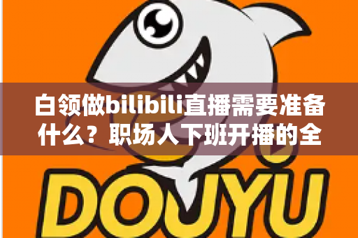 白领做bilibili直播需要准备什么？职场人下班开播的全方位实用指南