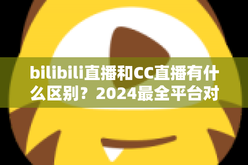 bilibili直播和CC直播有什么区别？2024最全平台对比解析，帮你选对直播平台