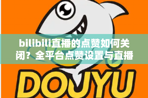 bilibili直播的点赞如何关闭?全平台点赞设置与直播间互动管理实用指南 bilibili直播的点赞如何关闭?全平台点赞设置与直播间互动管理实用指南