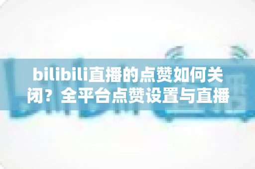 bilibili直播的点赞如何关闭?全平台点赞设置与直播间互动管理实用指南 bilibili直播的点赞如何关闭?全平台点赞设置与直播间互动管理实用指南