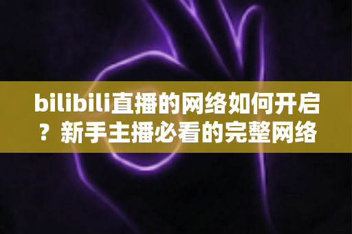 bilibili直播的网络如何开启？新手主播必看的完整网络设置与开播指南