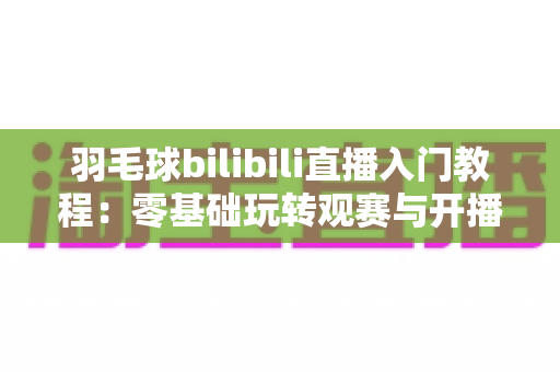 羽毛球bilibili直播入门教程:零基础玩转观赛与开播的完整指南 羽毛球bilibili直播入门教程:零基础玩转观赛与开播的完整指南