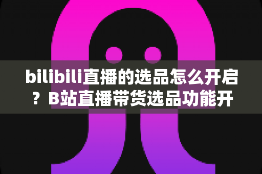 bilibili直播的选品怎么开启?B站直播带货选品功能开通全流程详解与实操指南 bilibili直播的选品怎么开启?B站直播带货选品功能开通全流程详解与实操指南