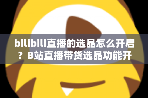 bilibili直播的选品怎么开启?B站直播带货选品功能开通全流程详解与实操指南 bilibili直播的选品怎么开启?B站直播带货选品功能开通全流程详解与实操指南