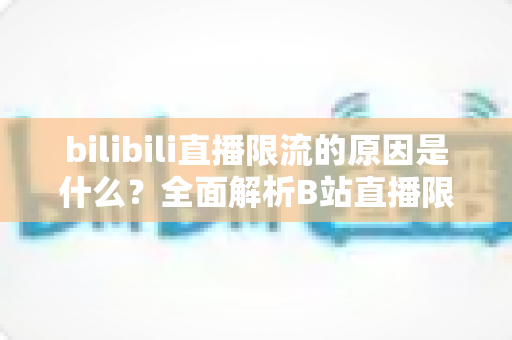 bilibili直播限流的原因是什么？全面解析B站直播限流机制与实用应对指南
