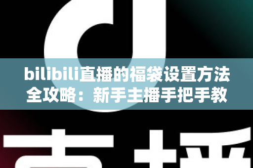 bilibili直播的福袋设置方法全攻略：新手主播手把手教学，轻松玩转福袋互动，让直播间人气与留存率双倍提升