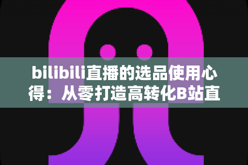 bilibili直播的选品使用心得:从零打造高转化B站直播间的实战选品指南 bilibili直播的选品使用心得:从零打造高转化B站直播间的实战选品指南