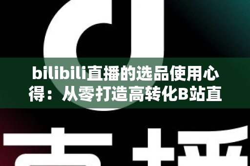 bilibili直播的选品使用心得：从零打造高转化B站直播间的实战选品指南