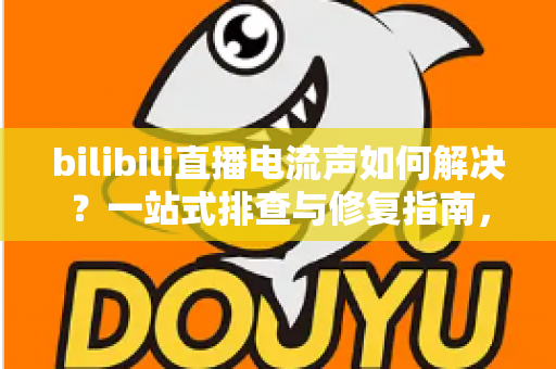bilibili直播电流声如何解决？一站式排查与修复指南，让直播间音质瞬间提升