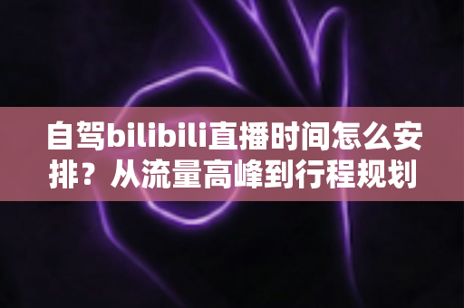 自驾bilibili直播时间怎么安排？从流量高峰到行程规划的自驾主播时间管理全攻略