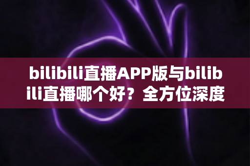 bilibili直播APP版与bilibili直播哪个好?全方位深度对比分析与最全选择指南 bilibili直播APP版与bilibili直播哪个好?全方位深度对比分析与最全选择指南