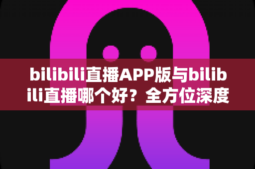 bilibili直播APP版与bilibili直播哪个好？全方位深度对比分析与最全选择指南