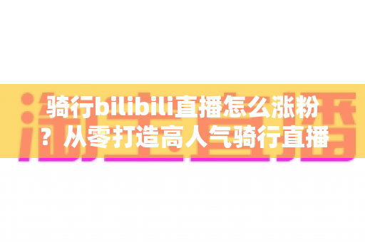 骑行bilibili直播怎么涨粉？从零打造高人气骑行直播间的实战指南