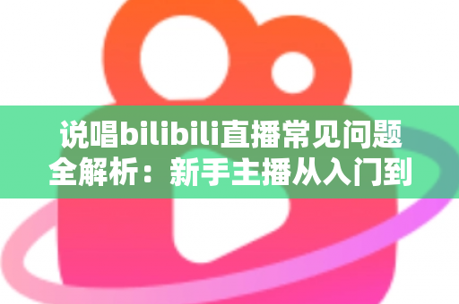 说唱bilibili直播常见问题全解析：新手主播从入门到精通的实用避坑指南