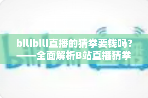 bilibili直播的猜拳要钱吗？——全面解析B站直播猜拳互动的收费规则与参与方式