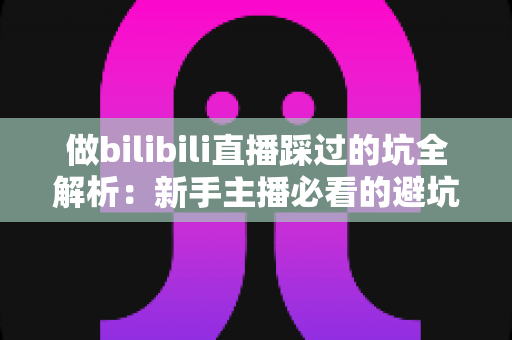 做bilibili直播踩过的坑全解析：新手主播必看的避坑指南与实战经验总结