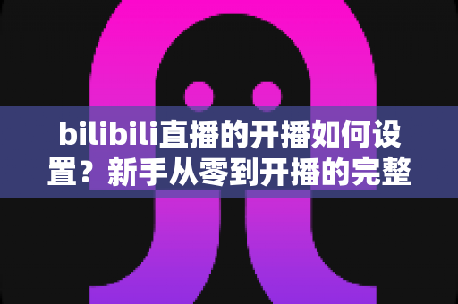 bilibili直播的开播如何设置?新手从零到开播的完整设置指南与实战技巧 bilibili直播的开播如何设置?新手从零到开播的完整设置指南与实战技巧