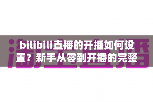 bilibili直播的开播如何设置?新手从零到开播的完整设置指南与实战技巧 bilibili直播的开播如何设置?新手从零到开播的完整设置指南与实战技巧