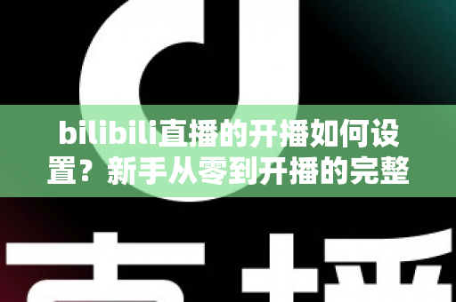 bilibili直播的开播如何设置?新手从零到开播的完整设置指南与实战技巧 bilibili直播的开播如何设置?新手从零到开播的完整设置指南与实战技巧