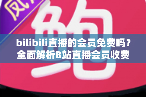 bilibili直播的会员免费吗?全面解析B站直播会员收费规则与免费观看权益指南 bilibili直播的会员免费吗?全面解析B站直播会员收费规则与免费观看权益指南
