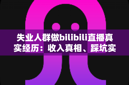 失业人群做bilibili直播真实经历：收入真相、踩坑实录与转机全解析