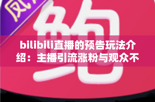 bilibili直播的预告玩法介绍：主播引流涨粉与观众不错过精彩的全方位实用指南
