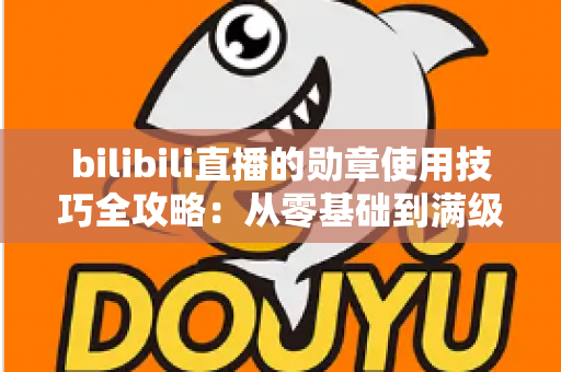 bilibili直播的勋章使用技巧全攻略：从零基础到满级大佬的粉丝勋章养成指南