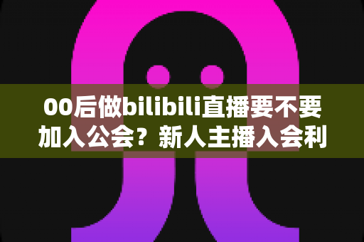 00后做bilibili直播要不要加入公会?新人主播入会利弊全解析与避坑指南 00后做bilibili直播要不要加入公会?新人主播入会利弊全解析与避坑指南