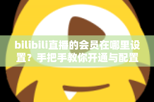 bilibili直播的会员在哪里设置?手把手教你开通与配置B站直播大航海会员功能全攻略 bilibili直播的会员在哪里设置?手把手教你开通与配置B站直播大航海会员功能全攻略