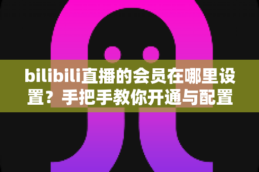 bilibili直播的会员在哪里设置?手把手教你开通与配置B站直播大航海会员功能全攻略 bilibili直播的会员在哪里设置?手把手教你开通与配置B站直播大航海会员功能全攻略