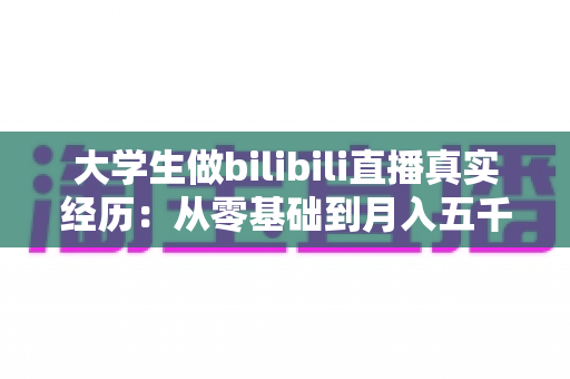 大学生做bilibili直播真实经历:从零基础到月入五千的完整心路历程 大学生做bilibili直播真实经历:从零基础到月入五千的完整心路历程