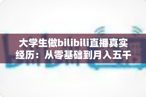 大学生做bilibili直播真实经历:从零基础到月入五千的完整心路历程 大学生做bilibili直播真实经历:从零基础到月入五千的完整心路历程