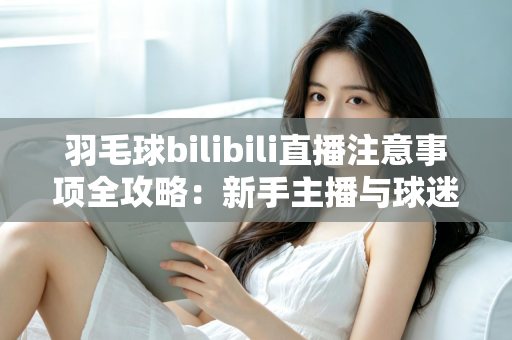 羽毛球bilibili直播注意事项全攻略：新手主播与球迷必看的实战指南