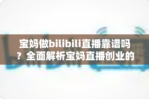 宝妈做bilibili直播靠谱吗？全面解析宝妈直播创业的真实收益、门槛与避坑指南