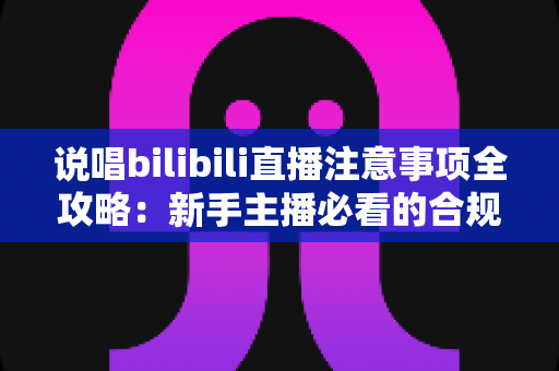 说唱bilibili直播注意事项全攻略：新手主播必看的合规开播与涨粉指南