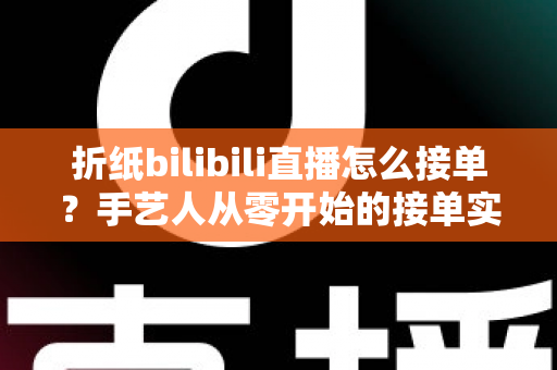 折纸bilibili直播怎么接单？手艺人从零开始的接单实战全攻略