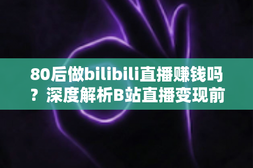 80后做bilibili直播赚钱吗？深度解析B站直播变现前景、收入现状与实操指南