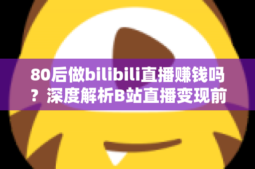 80后做bilibili直播赚钱吗？深度解析B站直播变现前景、收入现状与实操指南