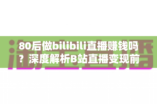 80后做bilibili直播赚钱吗？深度解析B站直播变现前景、收入现状与实操指南
