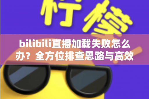 bilibili直播加载失败怎么办？全方位排查思路与高效解决方案汇总