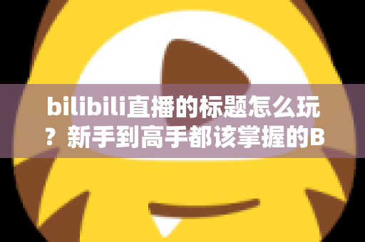 bilibili直播的标题怎么玩？新手到高手都该掌握的B站直播间标题吸睛实战指南