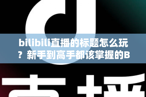 bilibili直播的标题怎么玩？新手到高手都该掌握的B站直播间标题吸睛实战指南