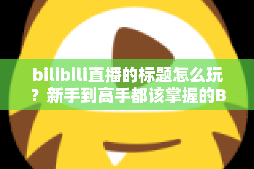bilibili直播的标题怎么玩？新手到高手都该掌握的B站直播间标题吸睛实战指南
