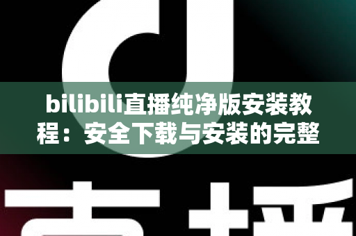 bilibili直播纯净版安装教程:安全下载与安装的完整实用指南 bilibili直播纯净版安装教程:安全下载与安装的完整实用指南