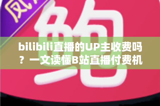 bilibili直播的UP主收费吗?一文读懂B站直播付费机制与免费观看攻略 bilibili直播的UP主收费吗?一文读懂B站直播付费机制与免费观看攻略