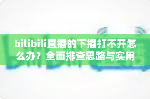 bilibili直播的下播打不开怎么办？全面排查思路与实用解决技巧一次讲清